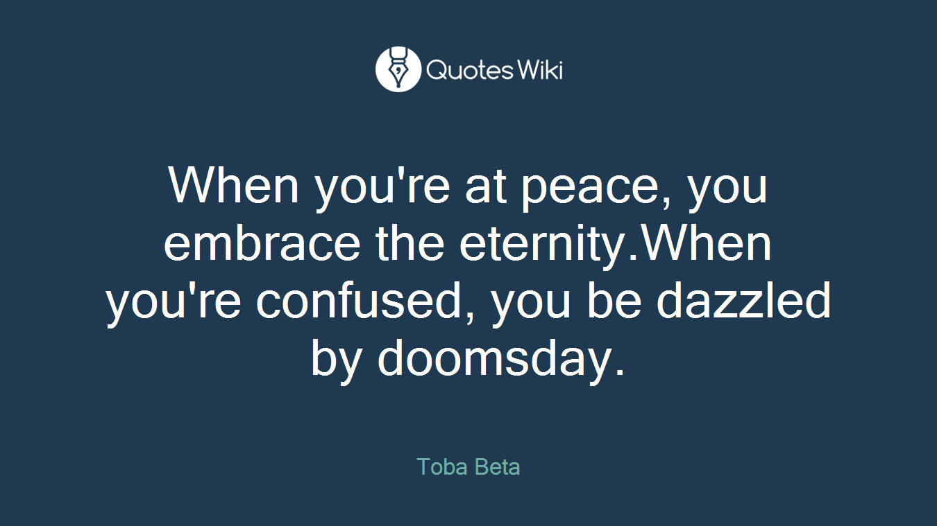 When you're at peace, you embrace the eternity.When you're confused, you be dazzled by doomsday.
