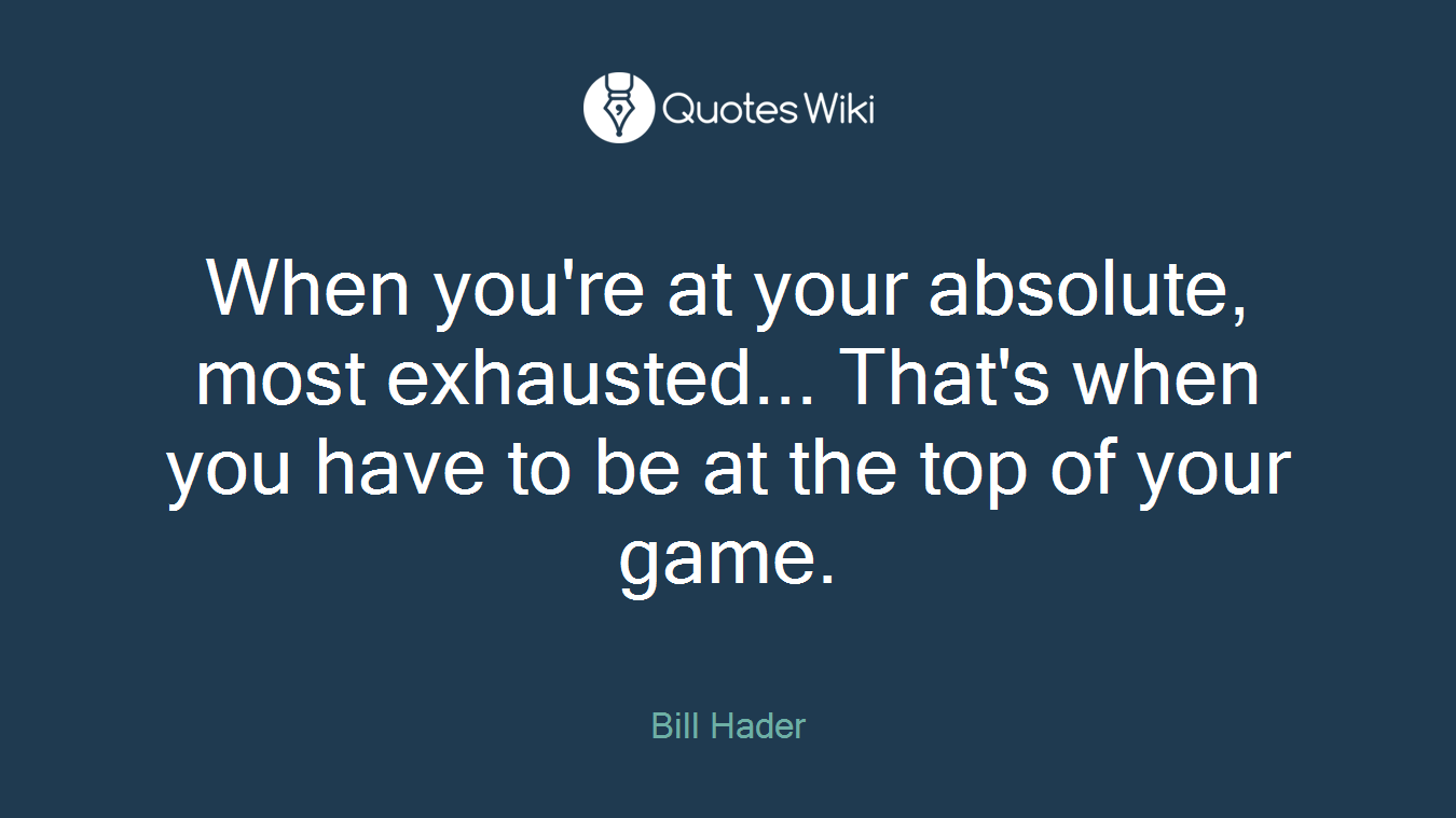 When you're at your absolute, most exhausted... That's when you have to be at the top of your game.