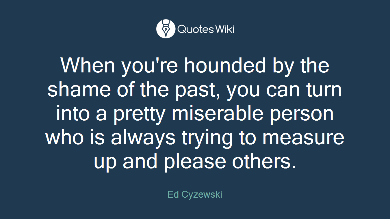 When you're hounded by the shame of the past, you can turn into a pretty miserable person who is always trying to measure up and please others.