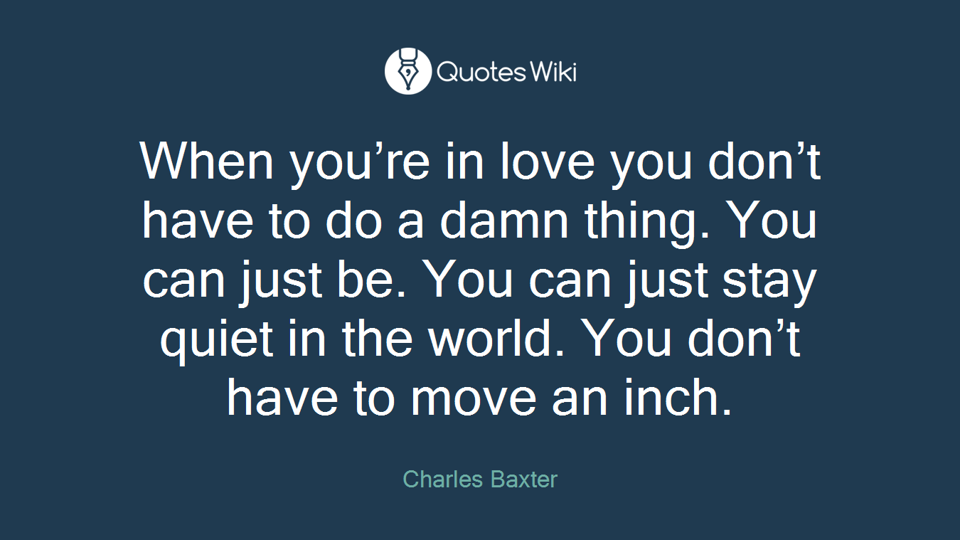 When you’re in love you don’t have to do a damn thing. You can just be. You can just stay quiet in the world. You don’t have to move an inch.
