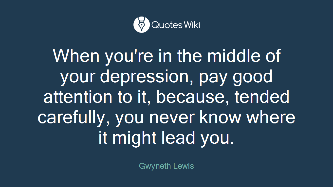 When you're in the middle of your depression, pay good attention to it, because, tended carefully, you never know where it might lead you.