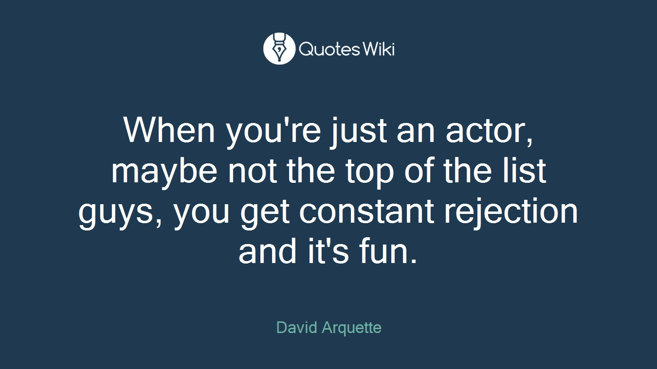 When you're just an actor, maybe not the top of the list guys, you get constant rejection and it's fun.