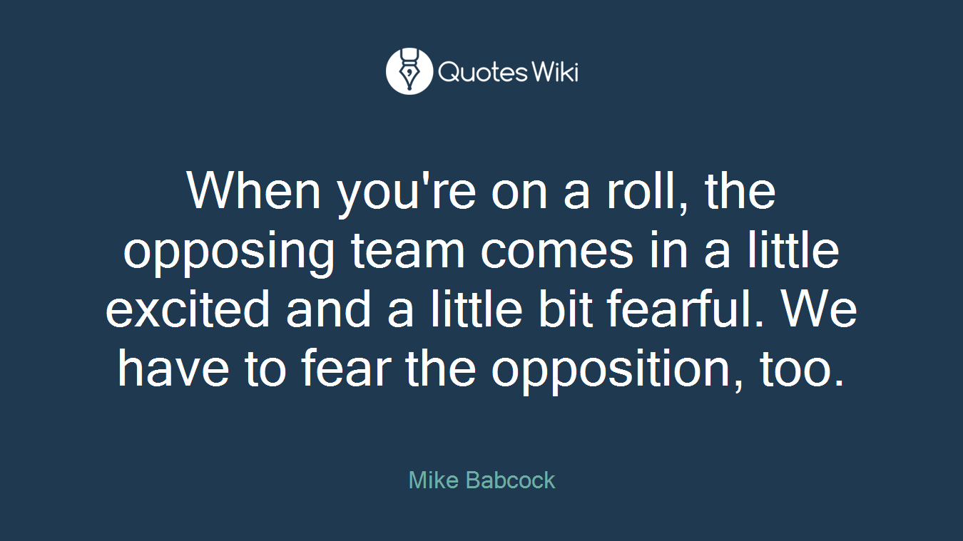 When you're on a roll, the opposing team comes in a little excited and a little bit fearful. We have to fear the opposition, too.
