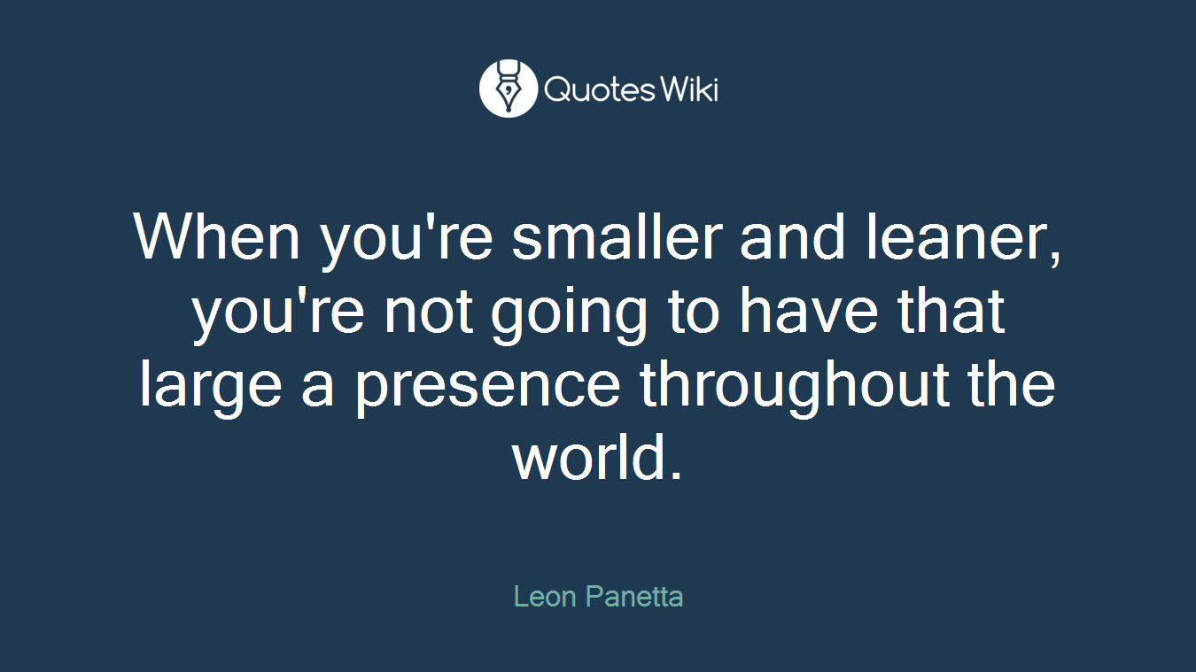 When you're smaller and leaner, you're not going to have that large a presence throughout the world.