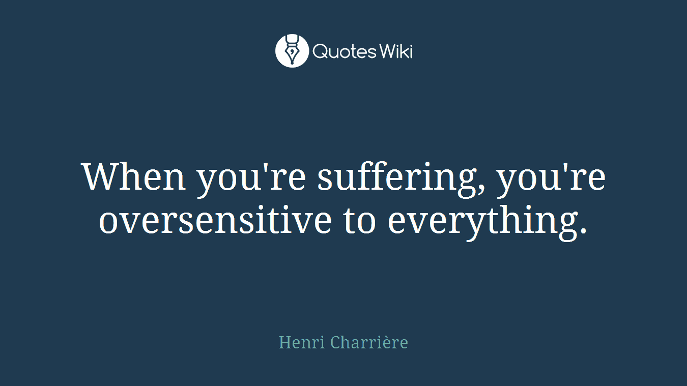 When you're suffering, you're oversensitive to everything.