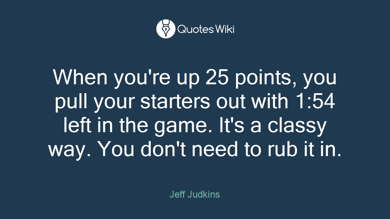 When you're up 25 points, you pull your starters out with 1:54 left in the game. It's a classy way. You don't need to rub it in.