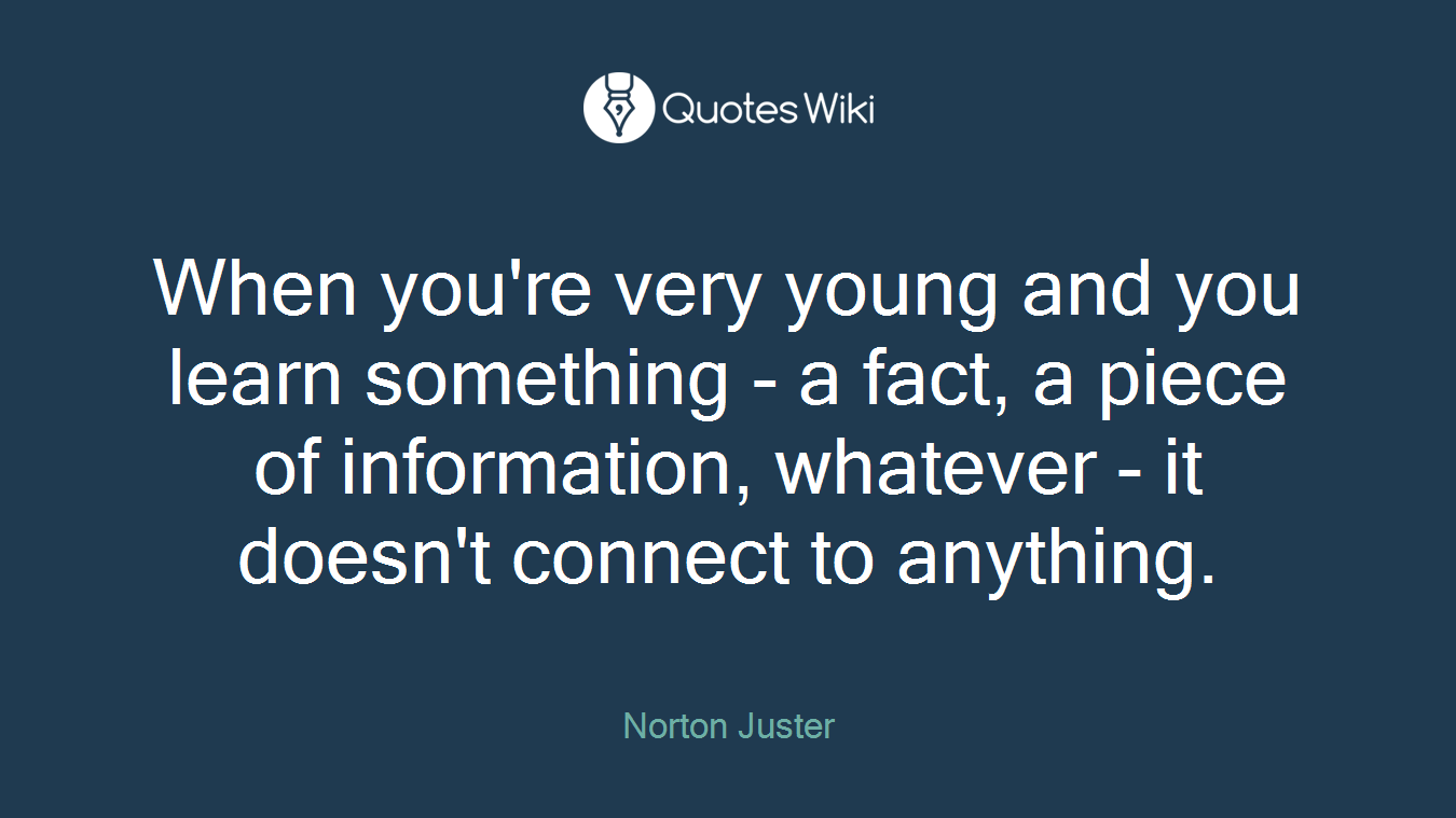 When you're very young and you learn something - a fact, a piece of information, whatever - it doesn't connect to anything.