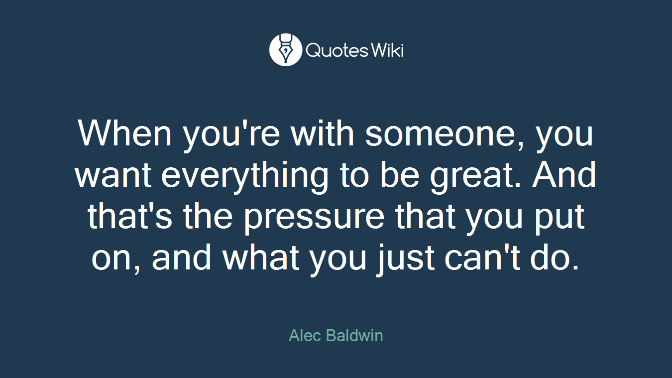 When you're with someone, you want everything to be great. And that's the pressure that you put on, and what you just can't do.