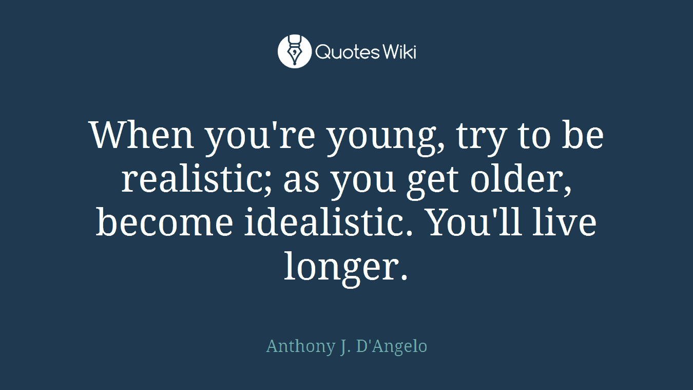 When you're young, try to be realistic; as you get older, become idealistic. You'll live longer.