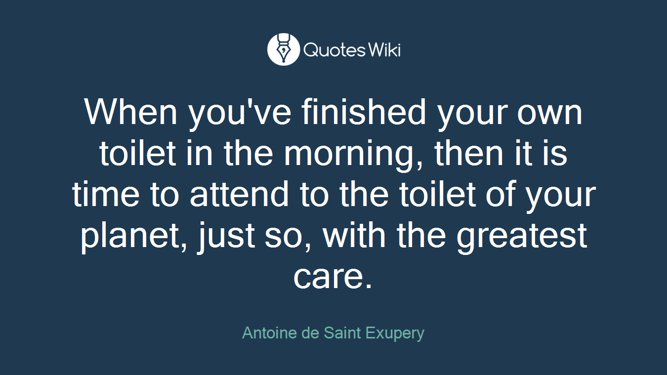 When you've finished your own toilet in the morning, then it is time to attend to the toilet of your planet, just so, with the greatest care.