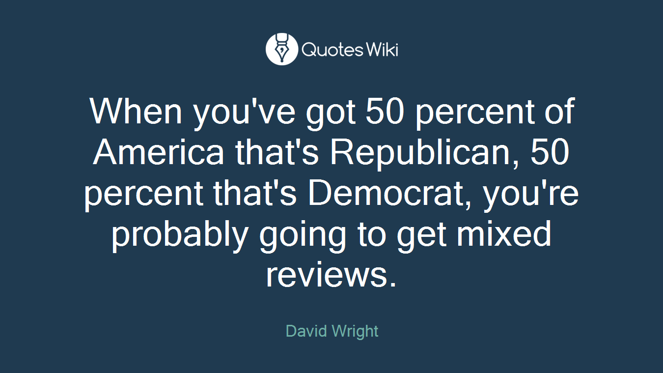 When you've got 50 percent of America that's Republican, 50 percent that's Democrat, you're probably going to get mixed reviews.