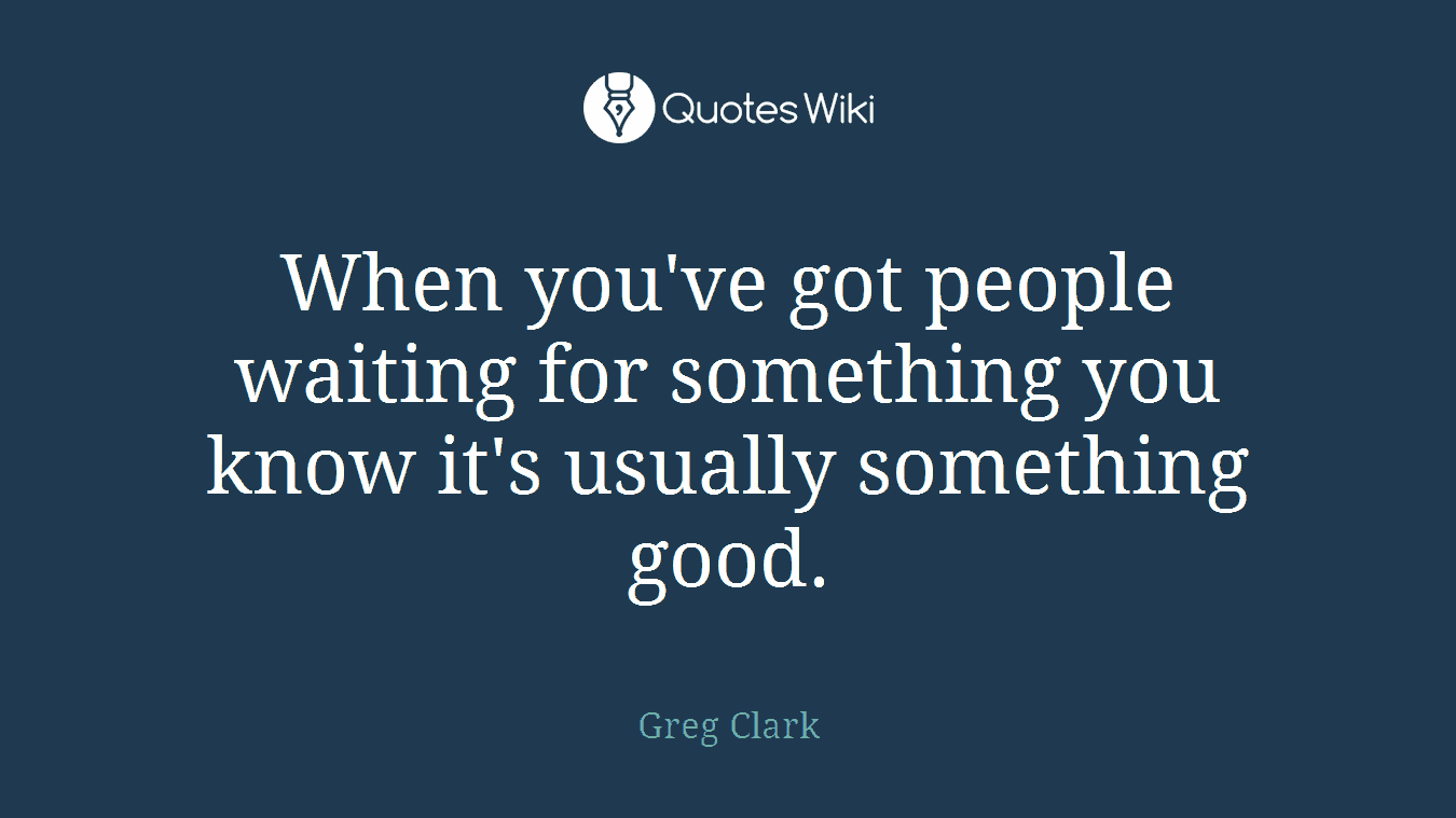 When you've got people waiting for something you know it's usually something good.