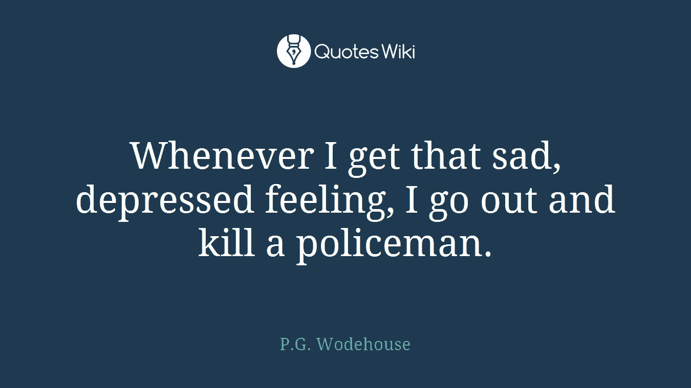 Whenever I get that sad, depressed feeling, I go out and kill a policeman.