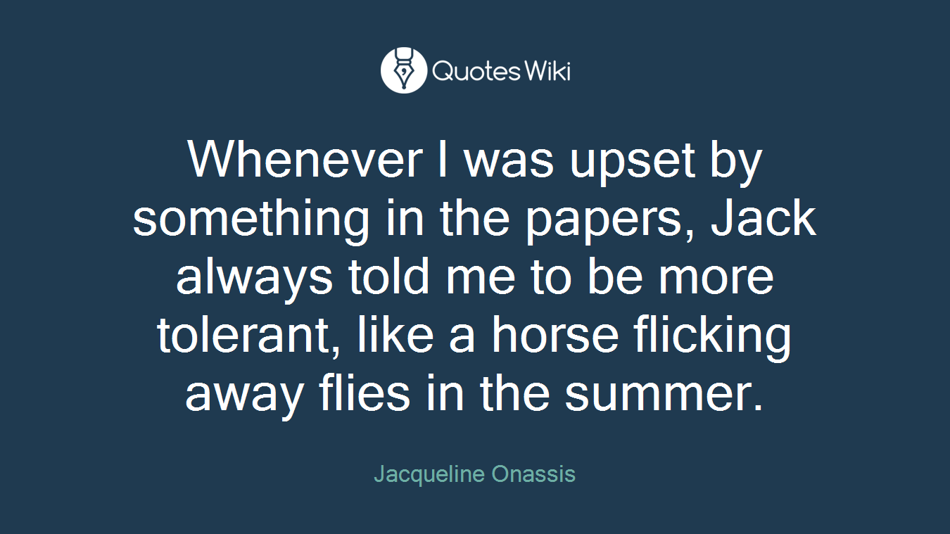 Whenever I was upset by something in the papers, Jack always told me to be more tolerant, like a horse flicking away flies in the summer.