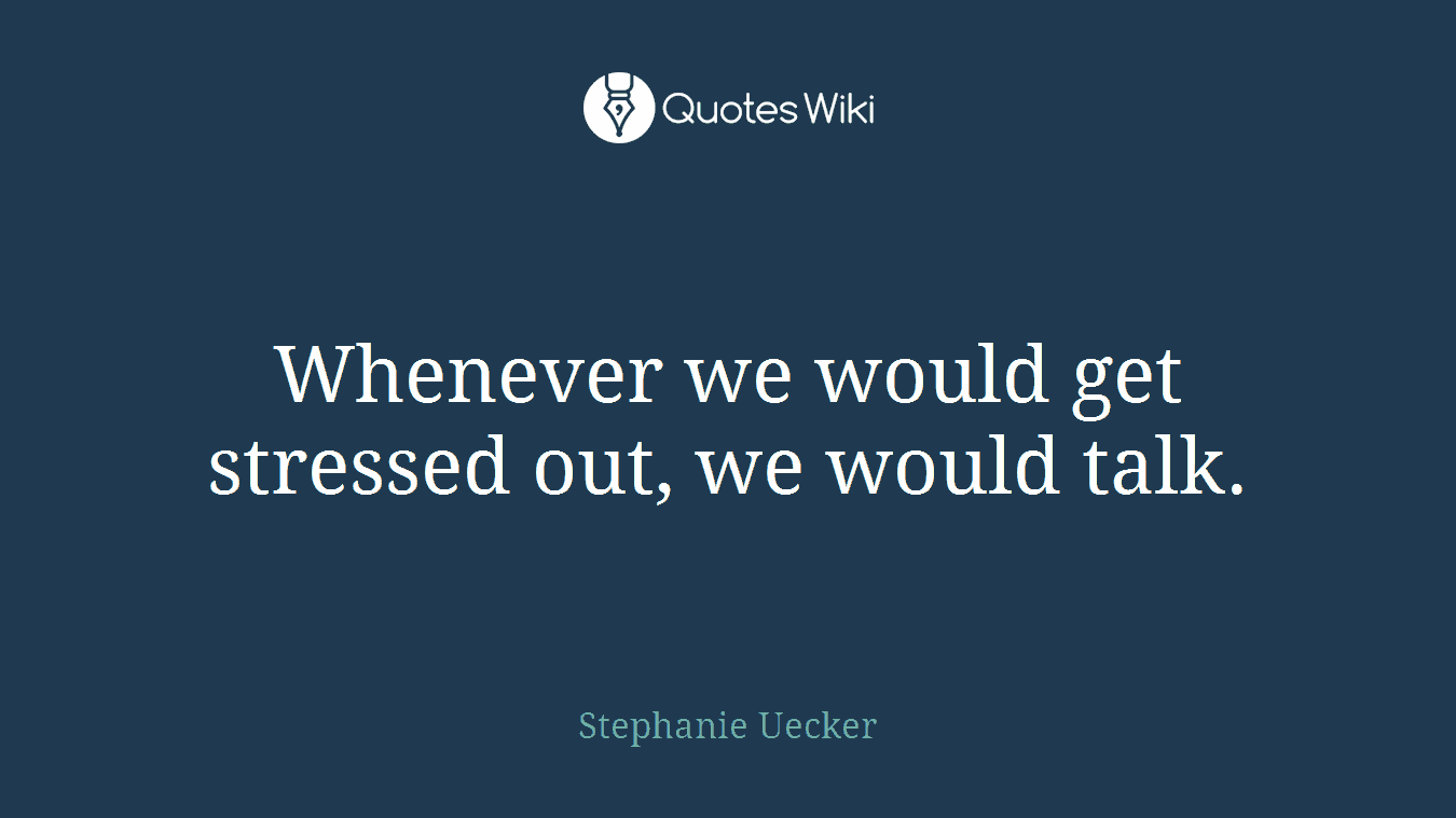 Whenever we would get stressed out, we would talk.