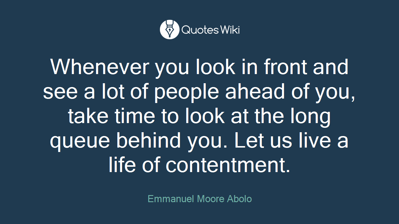Whenever you look in front and see a lot of people ahead of you, take time to look at the long queue behind you. Let us live a life of contentment.
