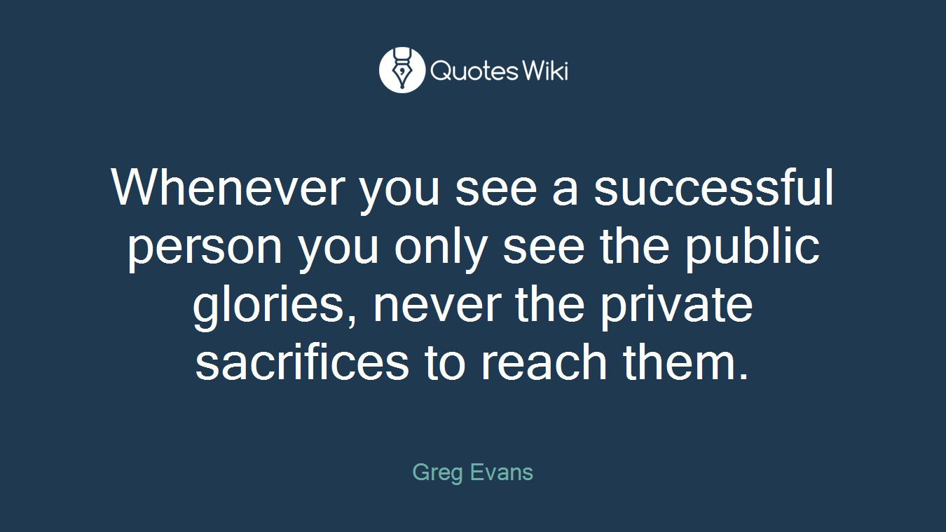 Whenever you see a successful person you only see the public glories, never the private sacrifices to reach them.
