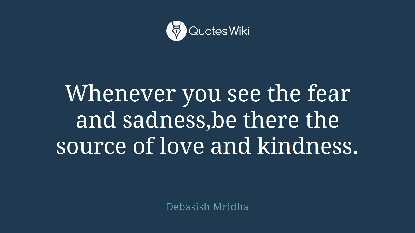 Whenever you see the fear and sadness,be there the source of love and kindness.