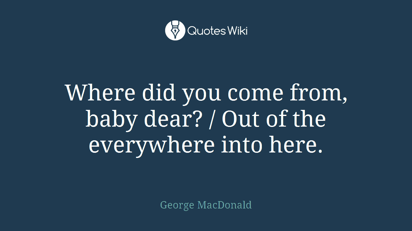 Where did you come from, baby dear? / Out of the everywhere into here.