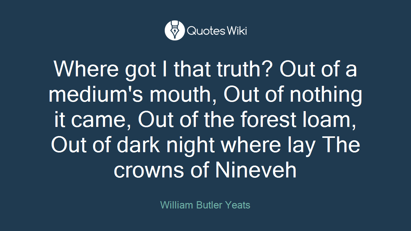 Where got I that truth? Out of a medium's mouth, Out of nothing it came, Out of the forest loam, Out of dark night where lay The crowns of Nineveh
