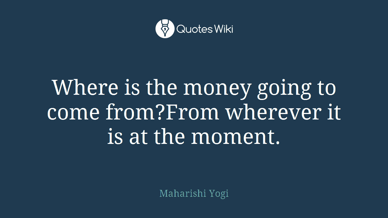 Where is the money going to come from?From wherever it is at the moment.