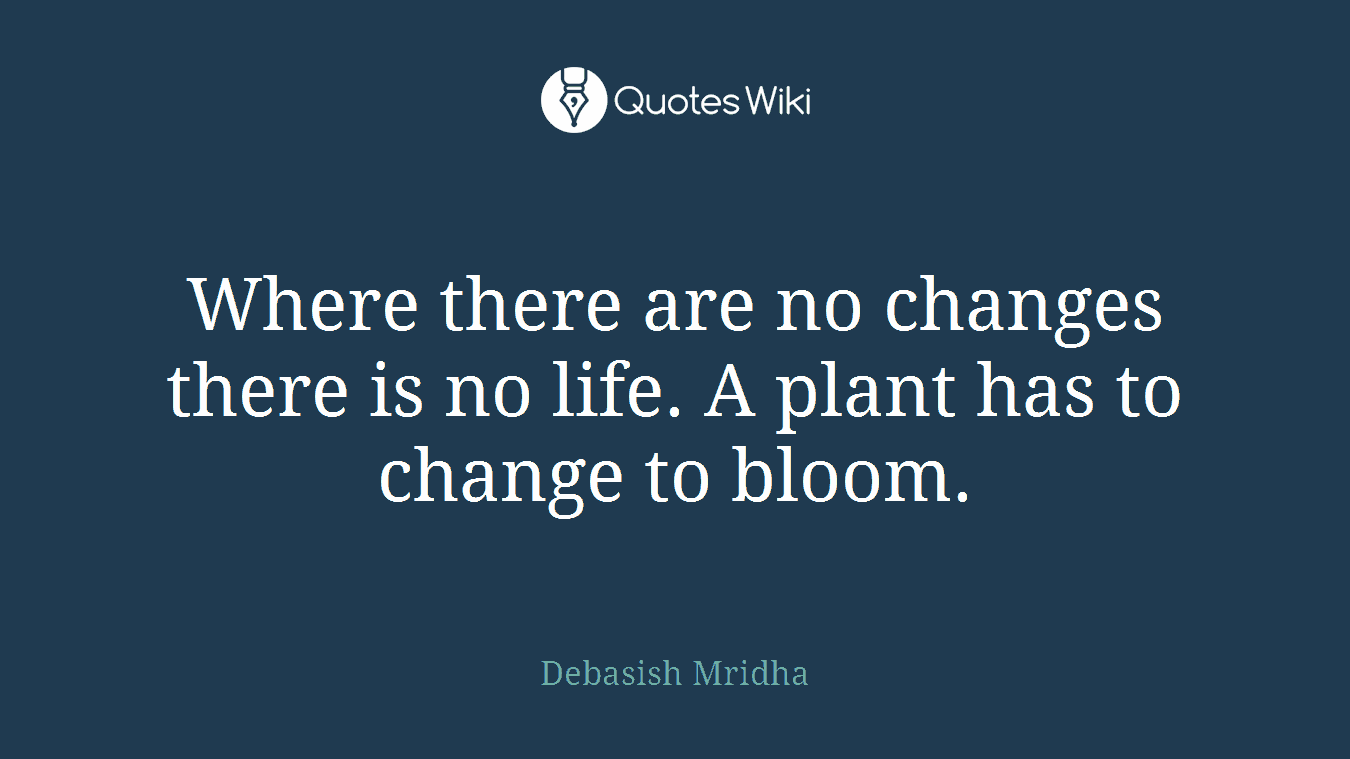 Where there are no changes there is no life. A plant has to change to bloom.