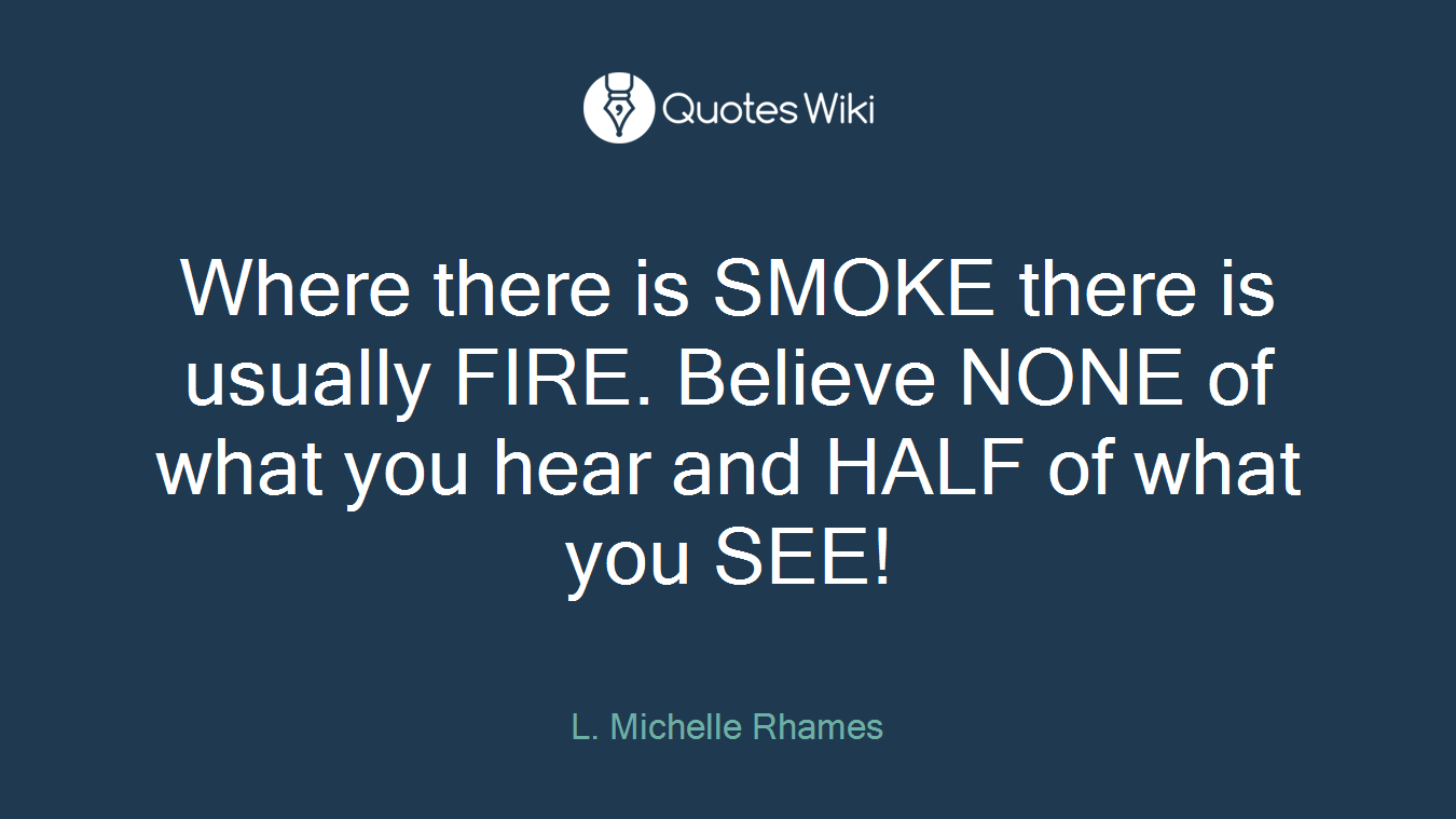 Where there is SMOKE there is usually FIRE. Believe NONE of what you hear and HALF of what you SEE!