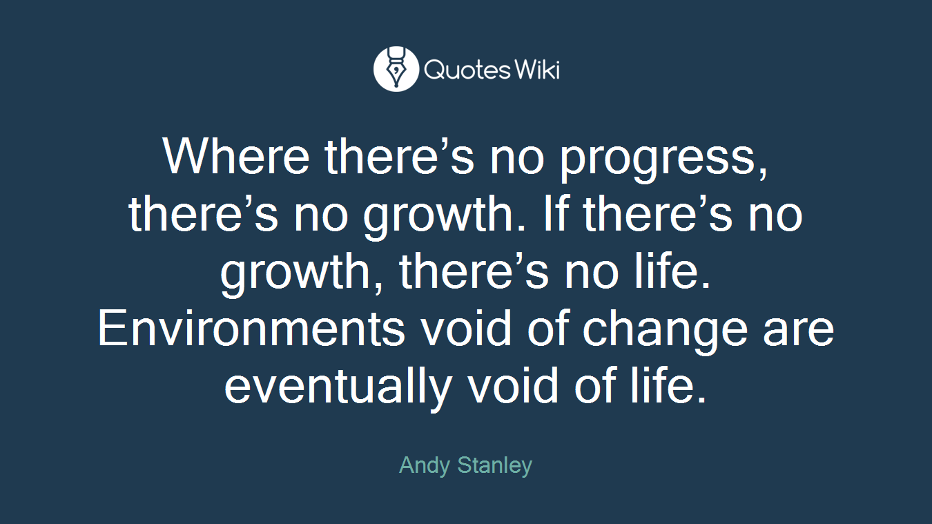 Where there’s no progress, there’s no growth. If there’s no growth, there’s no life. Environments void of change are eventually void of life.