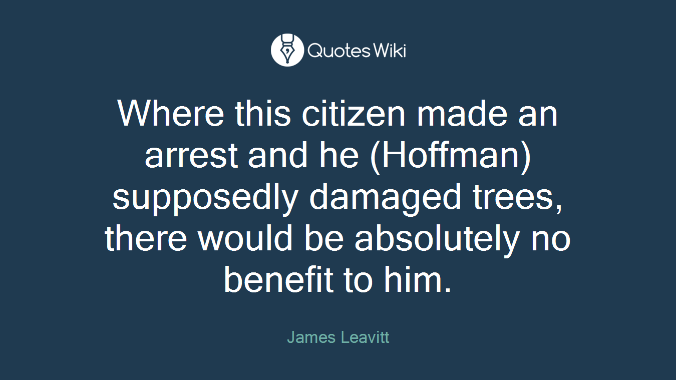 Where this citizen made an arrest and he (Hoffman) supposedly damaged trees, there would be absolutely no benefit to him.