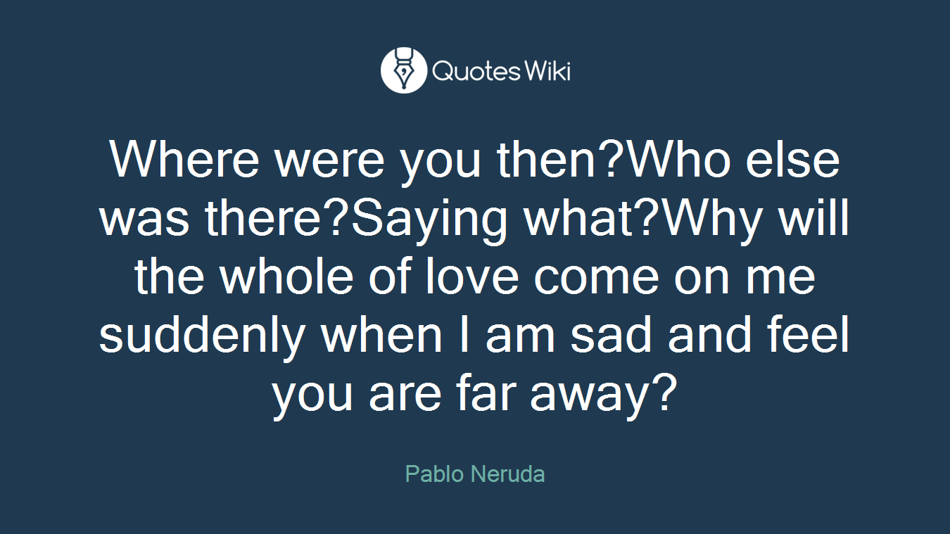 Where were you then?Who else was there?Saying what?Why will the whole of love come on me suddenly when I am sad and feel you are far away?