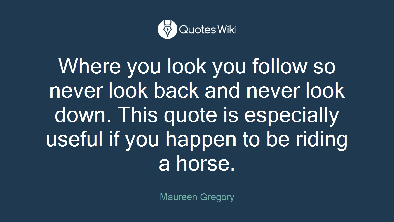 Where you look you follow so never look back and never look down. This quote is especially useful if you happen to be riding a horse.