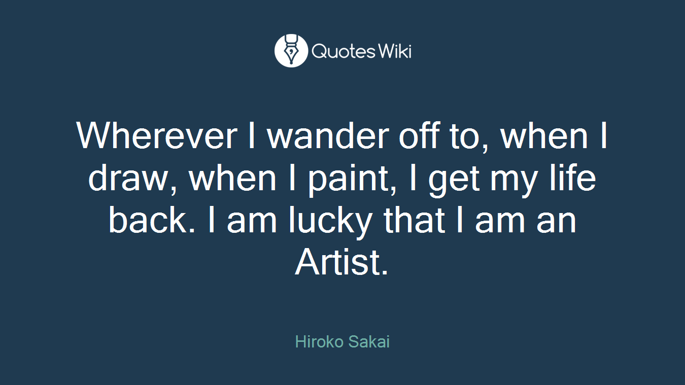Wherever I wander off to, when I draw, when I paint, I get my life back. I am lucky that I am an Artist.