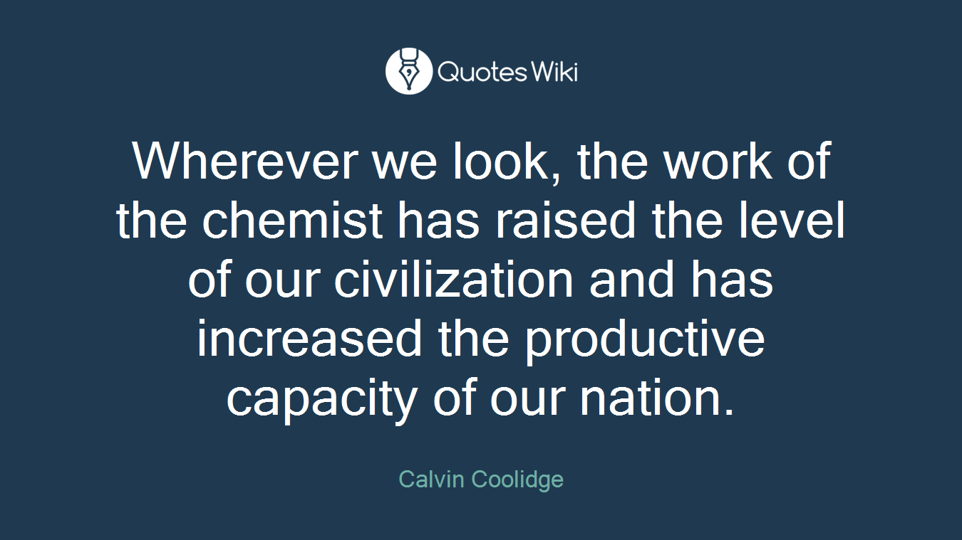 Wherever we look, the work of the chemist has raised the level of our civilization and has increased the productive capacity of our nation.