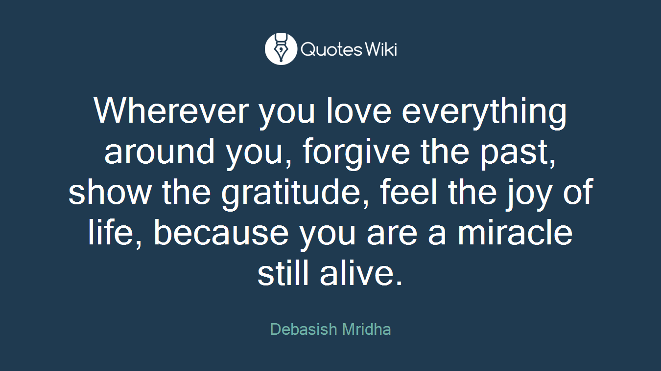 Wherever you love everything around you, forgive the past, show the gratitude, feel the joy of life, because you are a miracle still alive.