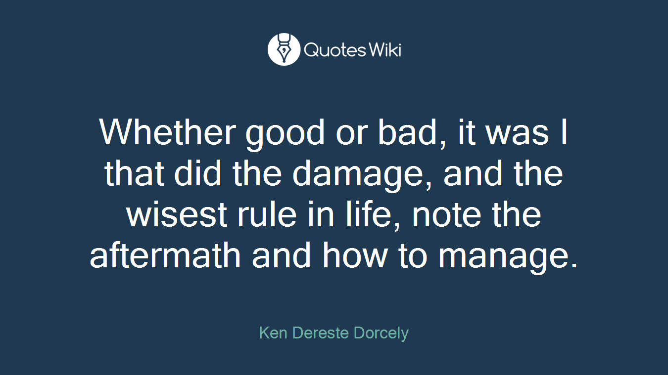 Whether good or bad, it was I that did the damage, and the wisest rule in life, note the aftermath and how to manage.