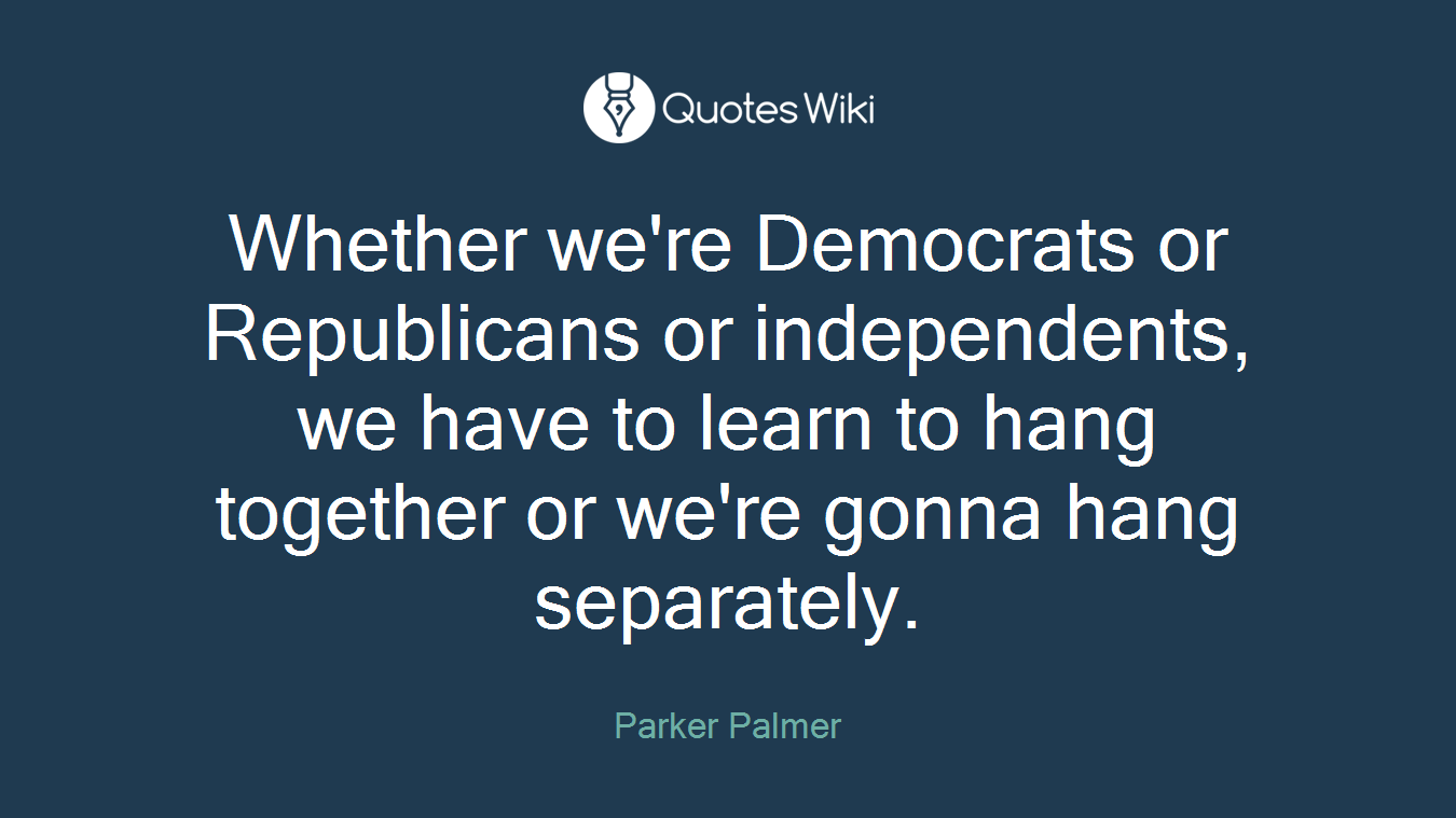 Whether we're Democrats or Republicans or independents, we have to learn to hang together or we're gonna hang separately.
