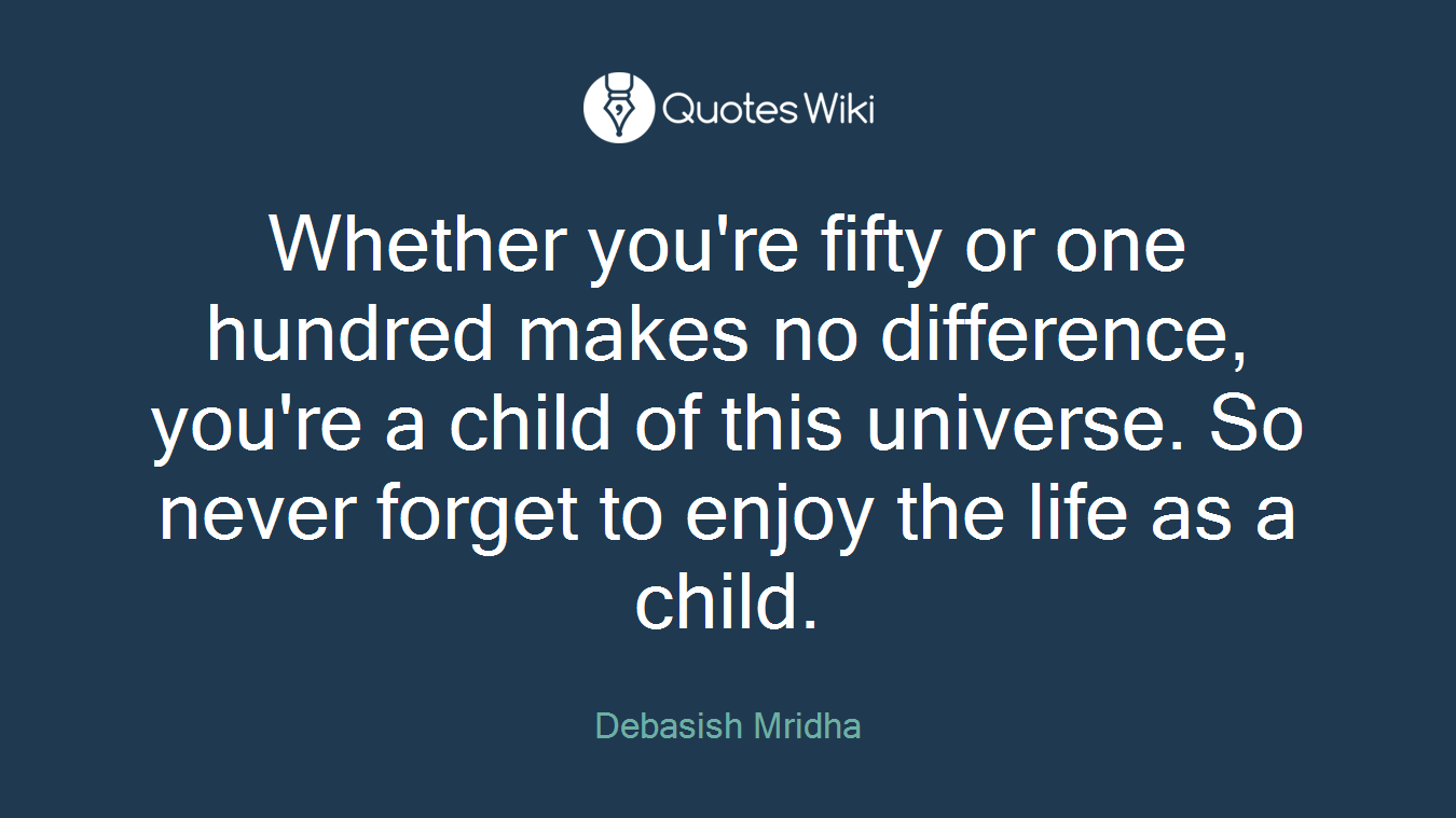 Whether you're fifty or one hundred makes no difference, you're a child of this universe. So never forget to enjoy the life as a child.