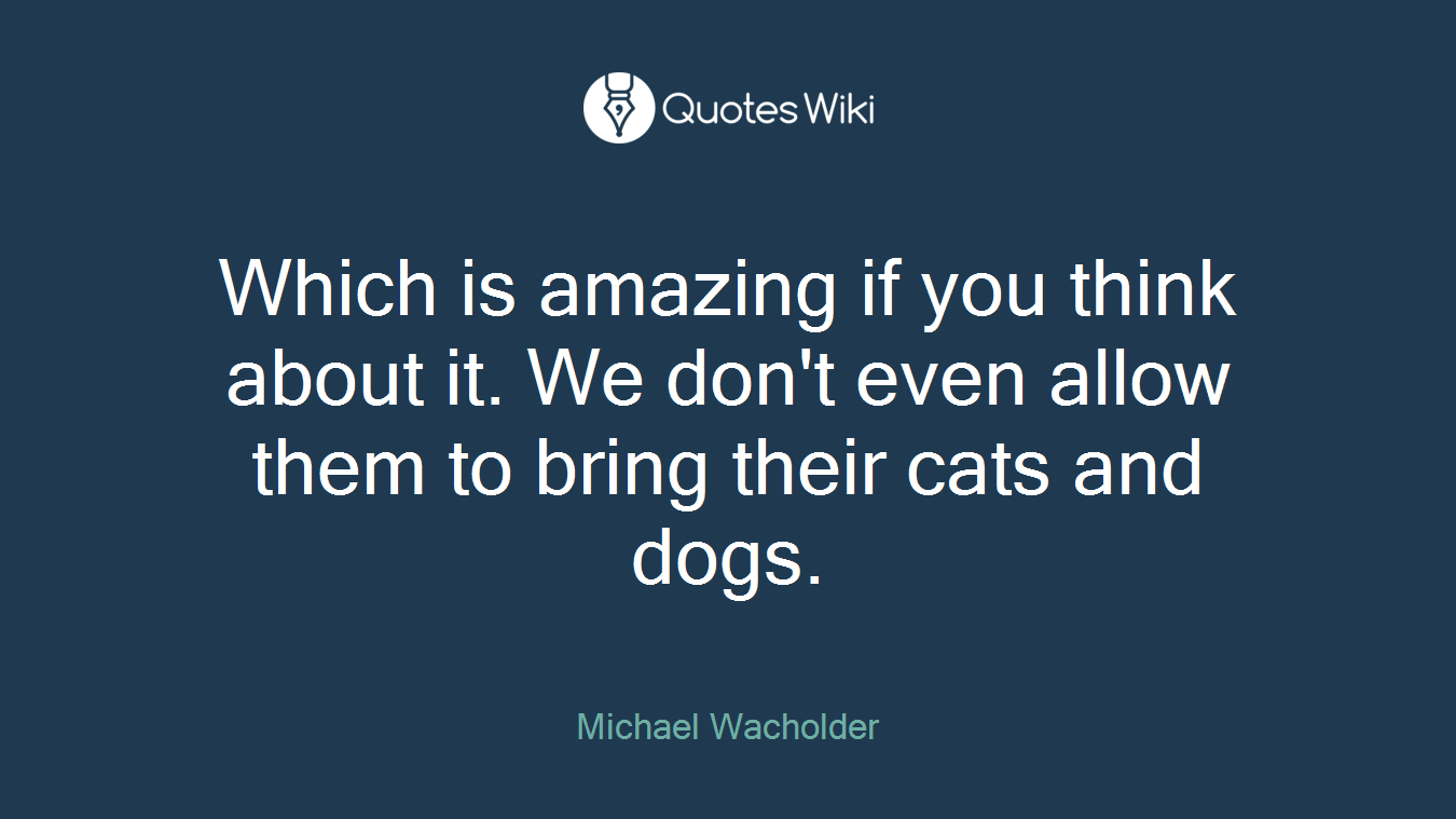 Which is amazing if you think about it. We don't even allow them to bring their cats and dogs.