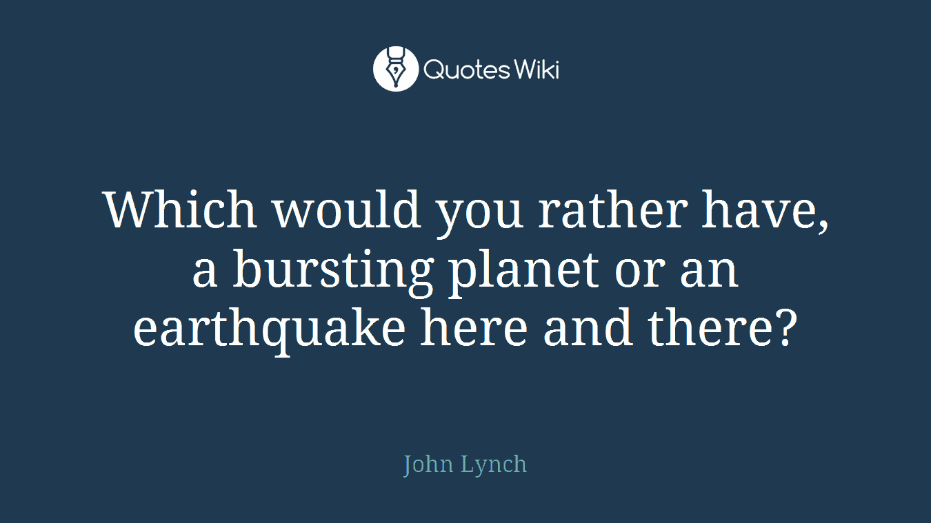 Which would you rather have, a bursting planet or an earthquake here and there?