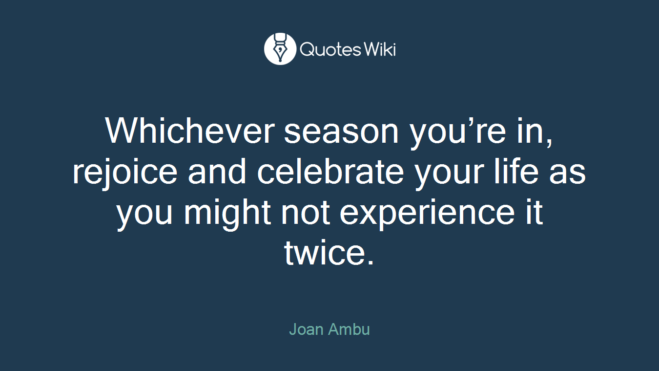 Whichever season you’re in, rejoice and celebrate your life as you might not experience it twice.