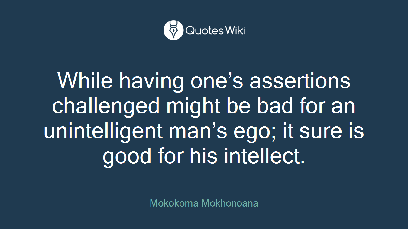 While having one’s assertions challenged might be bad for an unintelligent man’s ego; it sure is good for his intellect.