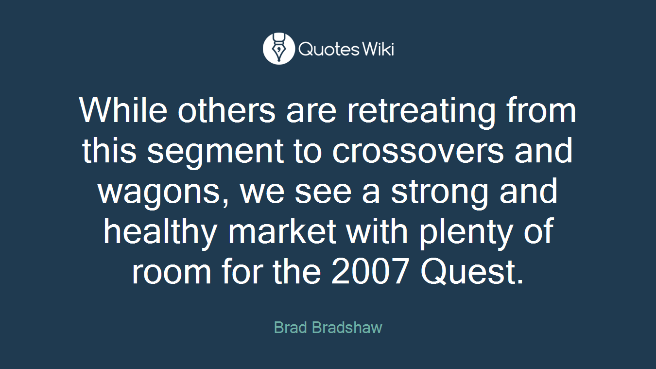 While others are retreating from this segment to crossovers and wagons, we see a strong and healthy market with plenty of room for the 2007 Quest.