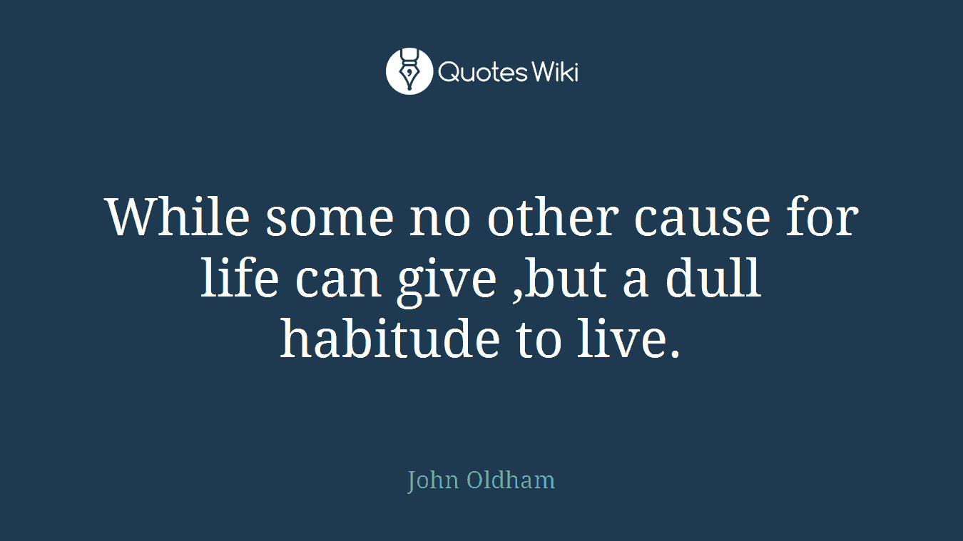 While some no other cause for life can give ,but a dull habitude to live.
