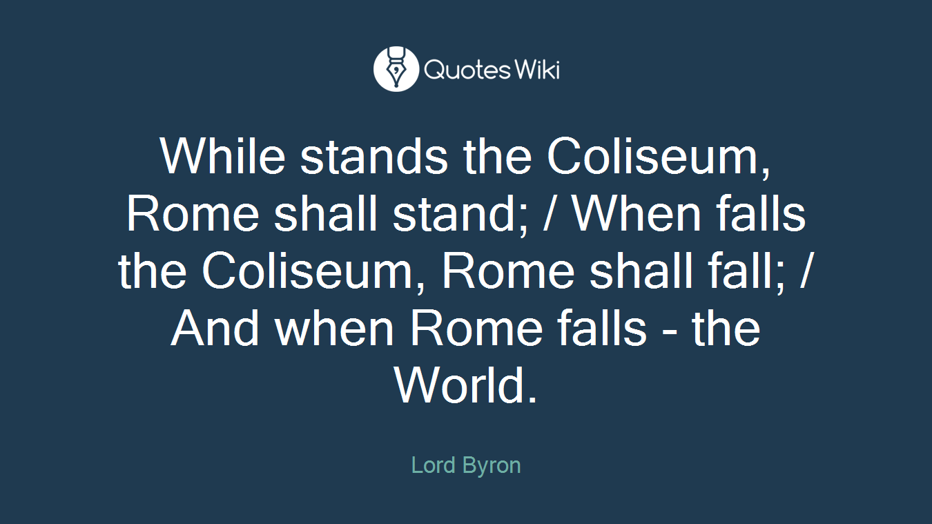 While stands the Coliseum, Rome shall stand; / When falls the Coliseum, Rome shall fall; / And when Rome falls - the World.