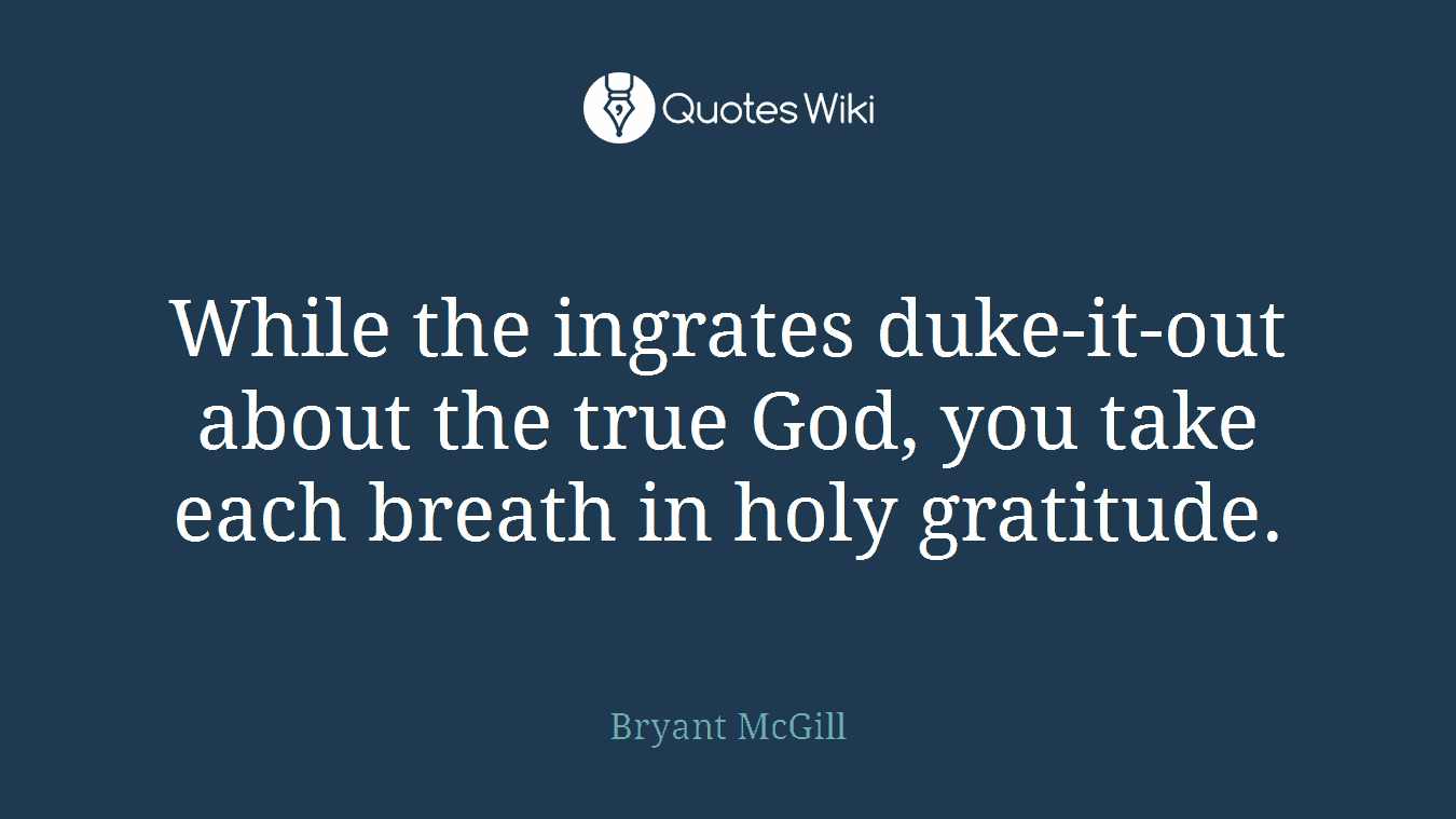 While the ingrates duke-it-out about the true God, you take each breath in holy gratitude.