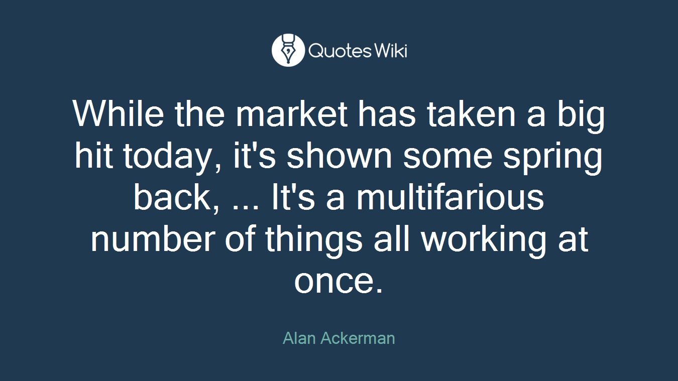 While the market has taken a big hit today, it's shown some spring back, ... It's a multifarious number of things all working at once.
