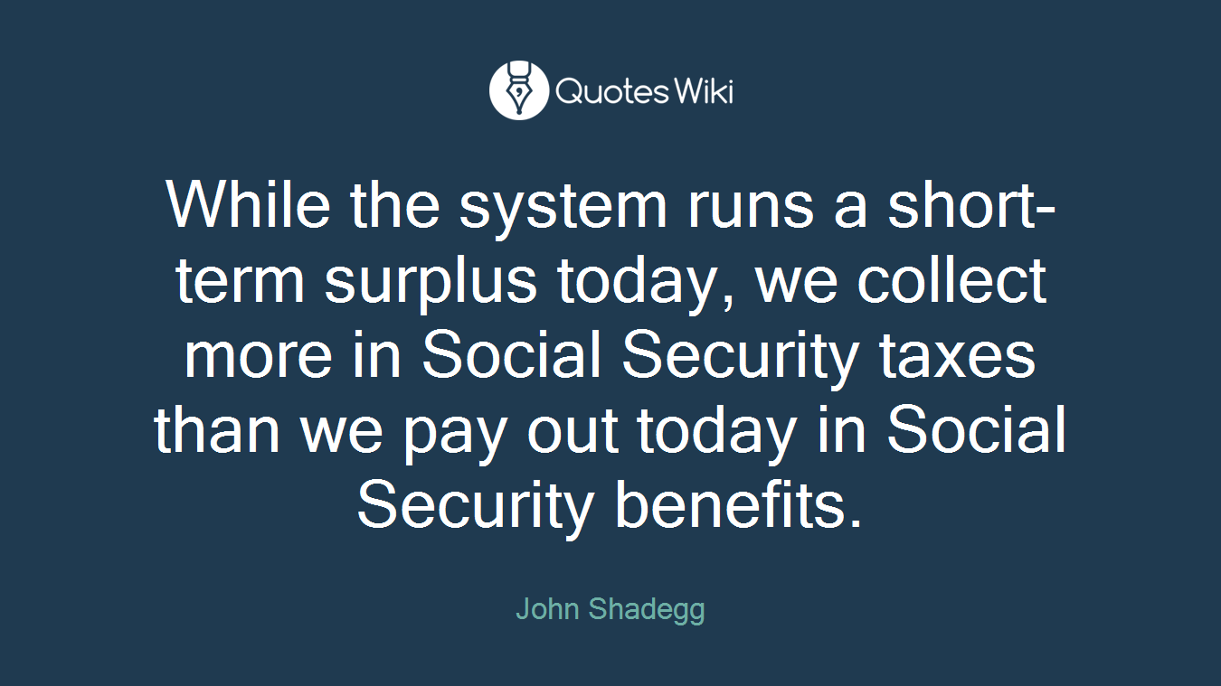 While the system runs a short-term surplus today, we collect more in Social Security taxes than we pay out today in Social Security benefits.