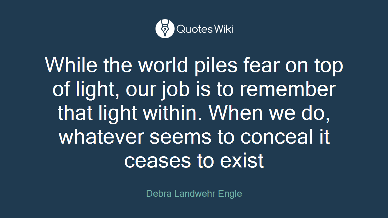 While the world piles fear on top of light, our job is to remember that light within. When we do, whatever seems to conceal it ceases to exist