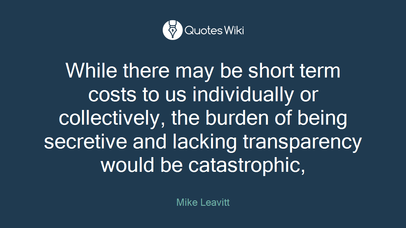 While there may be short term costs to us individually or collectively, the burden of being secretive and lacking transparency would be catastrophic,