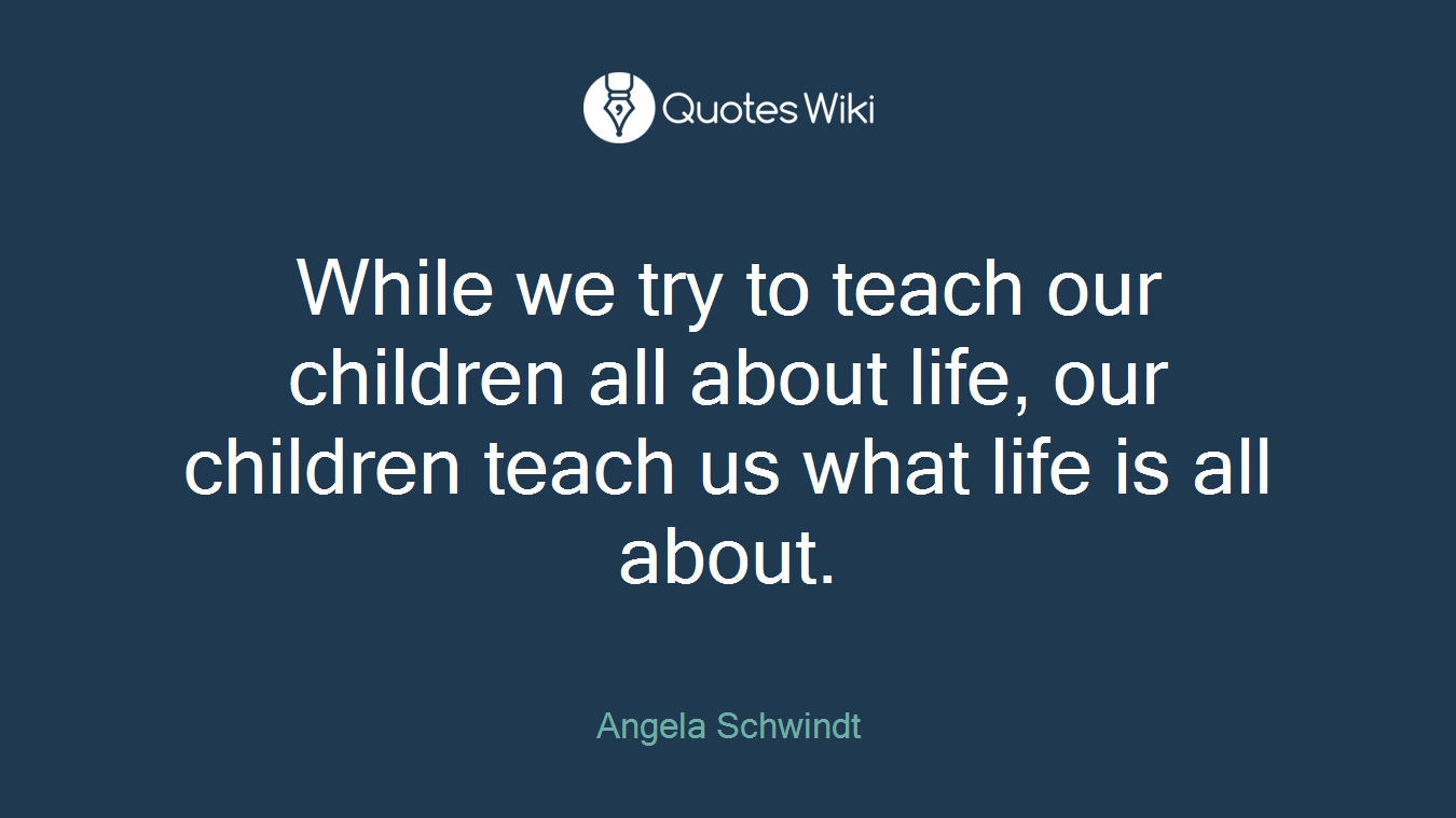 While we try to teach our children all about life, our children teach us what life is all about.